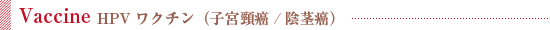 Vaccine / HPVワクチン（子宮頸癌/陰茎癌）